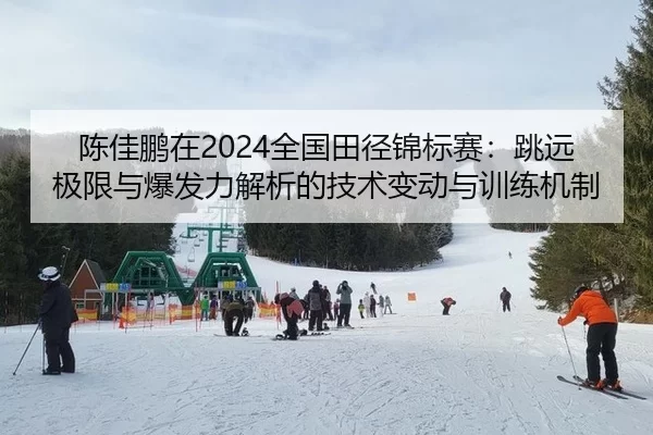 陈佳鹏在2024全国田径锦标赛：跳远极限与爆发力解析的技术变动与训练机制