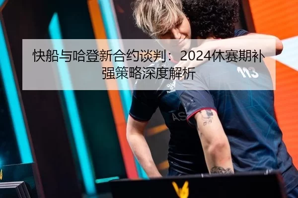 快船与哈登新合约谈判：2024休赛期补强策略深度解析